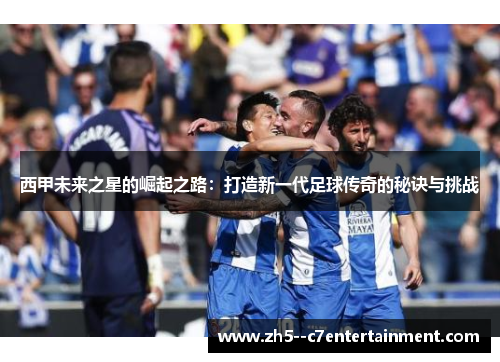 西甲未来之星的崛起之路:打造新一代足球传奇的秘诀与挑战 西甲未来之星的崛起之路:打造新一代足球传奇的秘诀与挑战