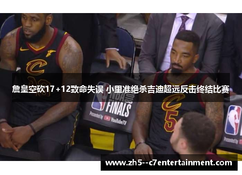 詹皇空砍17+12致命失误 小里准绝杀吉迪超远反击终结比赛
