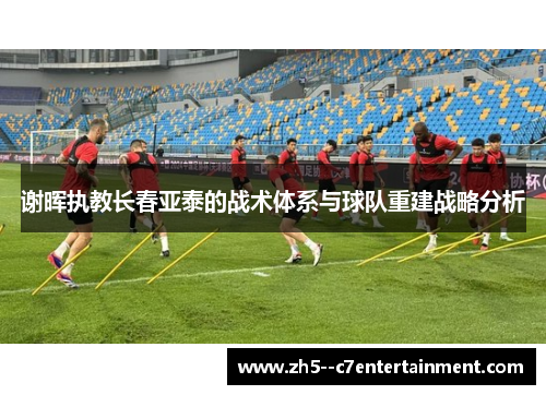 谢晖执教长春亚泰的战术体系与球队重建战略分析