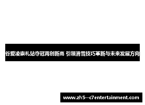 谷爱凌崇礼站夺冠再创新高 引领滑雪技巧革新与未来发展方向 谷爱凌崇礼站夺冠再创新高 引领滑雪技巧革新与未来发展方向