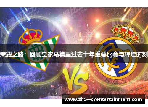 荣耀之路:回顾皇家马德里过去十年重要比赛与辉煌时刻 荣耀之路:回顾皇家马德里过去十年重要比赛与辉煌时刻