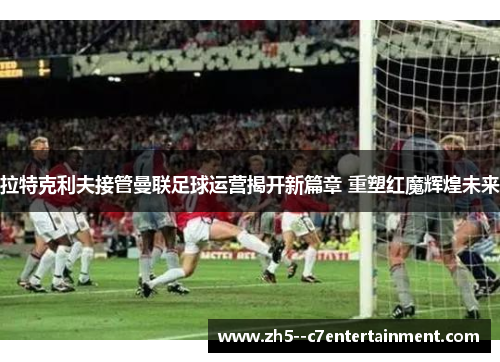 拉特克利夫接管曼联足球运营揭开新篇章 重塑红魔辉煌未来