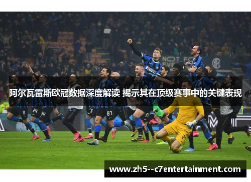 阿尔瓦雷斯欧冠数据深度解读 揭示其在顶级赛事中的关键表现